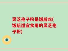 灵芝孢子粉是饭后吃(饭后适宜食用的灵芝孢子粉)