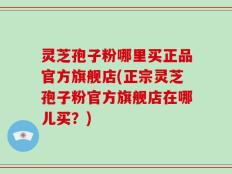 灵芝孢子粉哪里买正品官方旗舰店(正宗灵芝孢子粉官方旗舰店在哪儿买？)