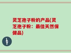 灵芝孢子粉的产品(灵芝孢子粉：最佳天然保健品)