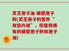 灵芝孢子油 破壁孢子粉(灵芝孢子的营养“双倍升级”，你值得拥有的破壁孢子粉和孢子油)
