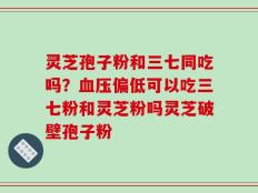 灵芝孢子粉和三七同吃吗？血压偏低可以吃三七粉和灵芝粉吗灵芝破壁孢子粉