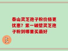 泰山灵芝孢子粉价格更优惠？紫一破壁灵芝孢子粉到哪里买最好
