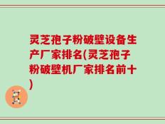 灵芝孢子粉破壁设备生产厂家排名(灵芝孢子粉破壁机厂家排名前十)