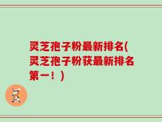 灵芝孢子粉最新排名(灵芝孢子粉获最新排名第一！)