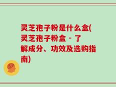 灵芝孢子粉是什么盒(灵芝孢子粉盒 - 了解成分、功效及选购指南)