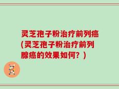 灵芝孢子粉治疗前列癌(灵芝孢子粉治疗前列腺癌的效果如何？)