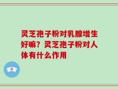 灵芝孢子粉对乳腺增生好嘛？灵芝孢子粉对人体有什么作用