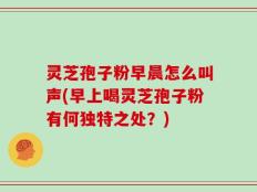灵芝孢子粉早晨怎么叫声(早上喝灵芝孢子粉有何独特之处？)