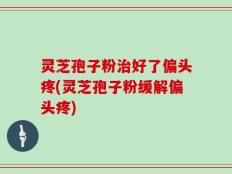 灵芝孢子粉治好了偏头疼(灵芝孢子粉缓解偏头疼)