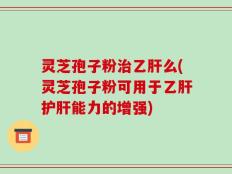 灵芝孢子粉治乙肝么(灵芝孢子粉可用于乙肝护肝能力的增强)