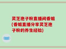 灵芝孢子粉直播间香姐(香姐直播分享灵芝孢子粉的养生经验)