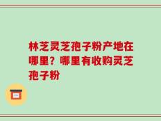 林芝灵芝孢子粉产地在哪里？哪里有收购灵芝孢子粉