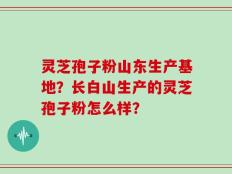 灵芝孢子粉山东生产基地？长白山生产的灵芝孢子粉怎么样？