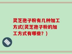 灵芝孢子粉有几种加工方式(灵芝孢子粉的加工方式有哪些？)