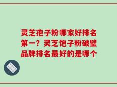 灵芝孢子粉哪家好排名第一？灵芝饱子粉破璧品牌排名最好的是哪个