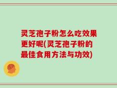 灵芝孢子粉怎么吃效果更好呢(灵芝孢子粉的最佳食用方法与功效)