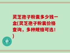 灵芝孢子粉囊多少钱一盒(灵芝孢子粉囊价格查询，多种规格可选！)