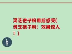 灵芝孢子粉用后感受(灵芝孢子粉：效果惊人！)