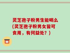 灵芝孢子粉男生能喝么(灵芝孢子粉男女皆可食用，有何益处？)