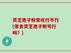 灵芝孢子粉常吃行不行(常食灵芝孢子粉可行吗？)