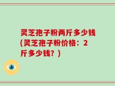 灵芝孢子粉两斤多少钱(灵芝孢子粉价格：2斤多少钱？)