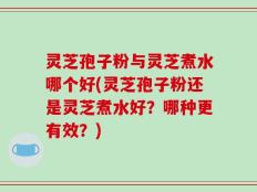 灵芝孢子粉与灵芝煮水哪个好(灵芝孢子粉还是灵芝煮水好？哪种更有效？)