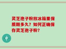灵芝孢子粉放冰箱里保质期多久？如何正确保存灵芝孢子粉？