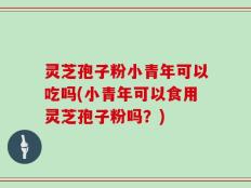 灵芝孢子粉小青年可以吃吗(小青年可以食用灵芝孢子粉吗？)