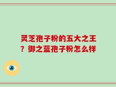 灵芝孢子粉的五大之王？御之蓝孢子粉怎么样