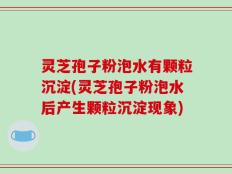 灵芝孢子粉泡水有颗粒沉淀(灵芝孢子粉泡水后产生颗粒沉淀现象)