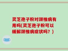 灵芝孢子粉对颈椎病有用吗(灵芝孢子粉可以缓解颈椎病症状吗？)