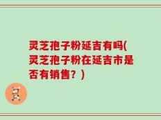 灵芝孢子粉延吉有吗(灵芝孢子粉在延吉市是否有销售？)