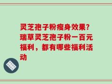 灵芝孢子粉瘦身效果？瑞草灵芝孢子粉一百元福利，都有哪些福利活动
