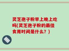 灵芝孢子粉早上晚上吃吗(灵芝孢子粉的最佳食用时间是什么？)