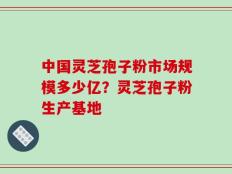 中国灵芝孢子粉市场规模多少亿？灵芝孢子粉生产基地