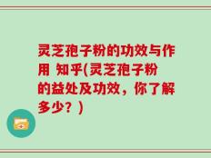 灵芝孢子粉的功效与作用 知乎(灵芝孢子粉的益处及功效，你了解多少？)