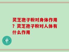 灵芝孢子粉对身体作用？灵芝孢子粉对人体有什么作用