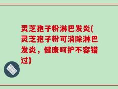 灵芝孢子粉淋巴发炎(灵芝孢子粉可消除淋巴发炎，健康呵护不容错过)