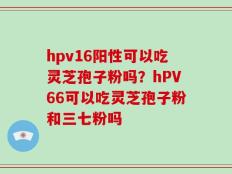 hpv16阳性可以吃灵芝孢子粉吗？hPV66可以吃灵芝孢子粉和三七粉吗