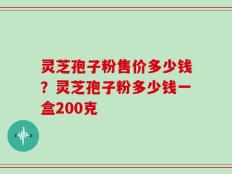 灵芝孢子粉售价多少钱？灵芝孢子粉多少钱一盒200克