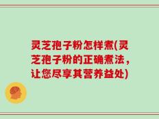 灵芝孢子粉怎样煮(灵芝孢子粉的正确煮法，让您尽享其营养益处)