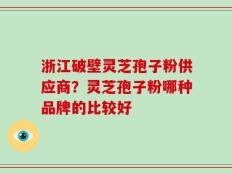 浙江破壁灵芝孢子粉供应商？灵芝孢子粉哪种品牌的比较好