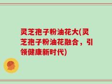 灵芝孢子粉油花大(灵芝孢子粉油花融合，引领健康新时代)