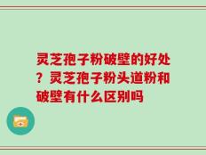 灵芝孢子粉破壁的好处？灵芝孢子粉头道粉和破壁有什么区别吗