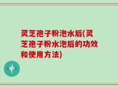 灵芝孢子粉泡水后(灵芝孢子粉水泡后的功效和使用方法)