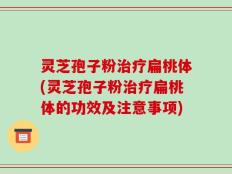 灵芝孢子粉治疗扁桃体(灵芝孢子粉治疗扁桃体的功效及注意事项)
