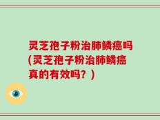 灵芝孢子粉治肺鳞癌吗(灵芝孢子粉治肺鳞癌真的有效吗？)