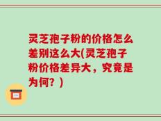 灵芝孢子粉的价格怎么差别这么大(灵芝孢子粉价格差异大，究竟是为何？)