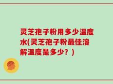 灵芝孢子粉用多少温度水(灵芝孢子粉最佳溶解温度是多少？)