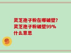 灵芝孢子粉在哪破壁？灵芝孢子粉破壁99%什么意思